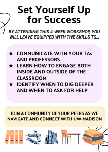 Set yourself up for success By attending this 4 week workshop you will leave equipped with the skills to Communicate with your TA's and Professors Learn how to engage both inside and outside the classroom Identify when to dig deeper and when to ask for help Join a community of your peers as we navigate and connect with UW madison